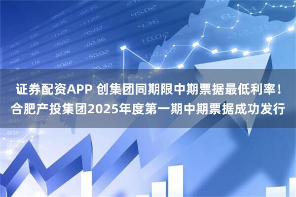 证券配资APP 创集团同期限中期票据最低利率！合肥产投集团2025年度第一期中期票据成功发行