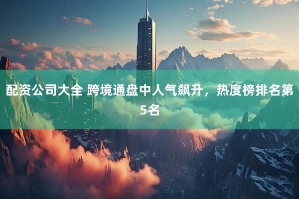 配资公司大全 跨境通盘中人气飙升，热度榜排名第5名