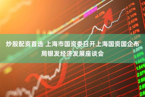 炒股配资首选 上海市国资委召开上海国资国企布局银发经济发展座谈会