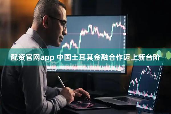配资官网app 中国土耳其金融合作迈上新台阶