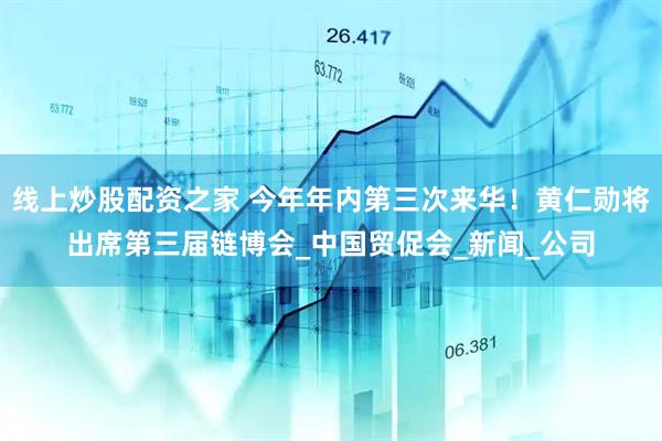 线上炒股配资之家 今年年内第三次来华！黄仁勋将出席第三届链博会_中国贸促会_新闻_公司