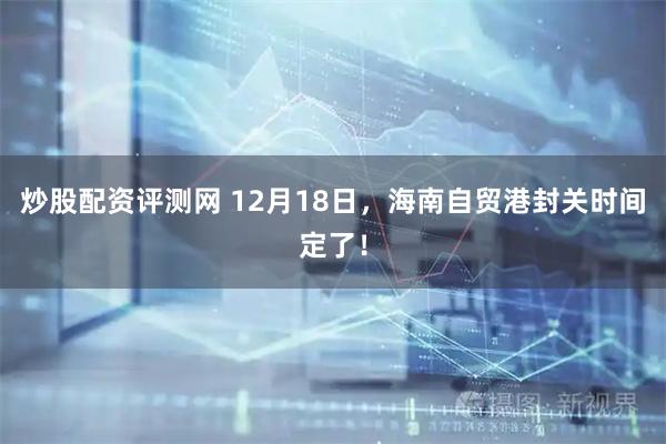 炒股配资评测网 12月18日，海南自贸港封关时间定了！