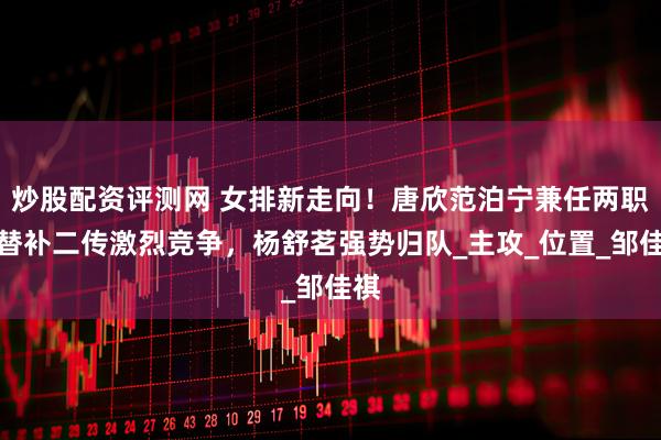 炒股配资评测网 女排新走向！唐欣范泊宁兼任两职，替补二传激烈竞争，杨舒茗强势归队_主攻_位置_邹佳祺