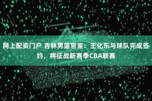 网上配资门户 吉林男篮官宣：王化东与球队完成签约，将征战新赛季CBA联赛