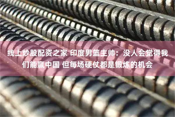 线上炒股配资之家 印度男篮主帅：没人会觉得我们能赢中国 但每场硬仗都是锻炼的机会