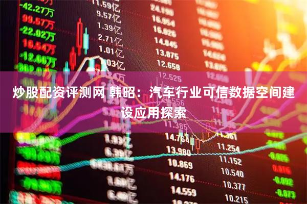 炒股配资评测网 韩昭：汽车行业可信数据空间建设应用探索