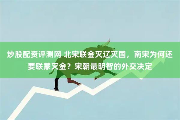 炒股配资评测网 北宋联金灭辽灭国，南宋为何还要联蒙灭金？宋朝最明智的外交决定