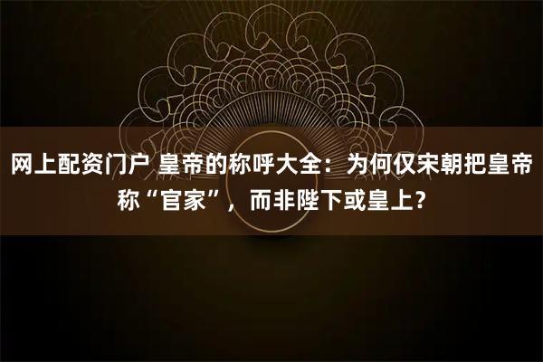 网上配资门户 皇帝的称呼大全：为何仅宋朝把皇帝称“官家”，而非陛下或皇上？