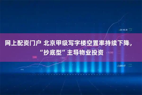 网上配资门户 北京甲级写字楼空置率持续下降， “抄底型”主导物业投资